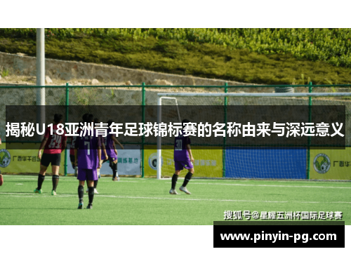 揭秘U18亚洲青年足球锦标赛的名称由来与深远意义 揭秘U18亚洲青年足球锦标赛的名称由来与深远意义