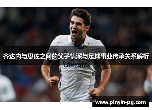 齐达内与恩佐之间的父子情深与足球事业传承关系解析