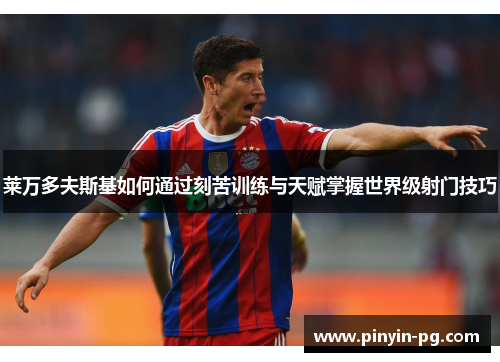 莱万多夫斯基如何通过刻苦训练与天赋掌握世界级射门技巧