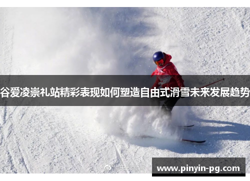 谷爱凌崇礼站精彩表现如何塑造自由式滑雪未来发展趋势 谷爱凌崇礼站精彩表现如何塑造自由式滑雪未来发展趋势