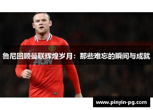 鲁尼回顾曼联辉煌岁月:那些难忘的瞬间与成就 鲁尼回顾曼联辉煌岁月:那些难忘的瞬间与成就