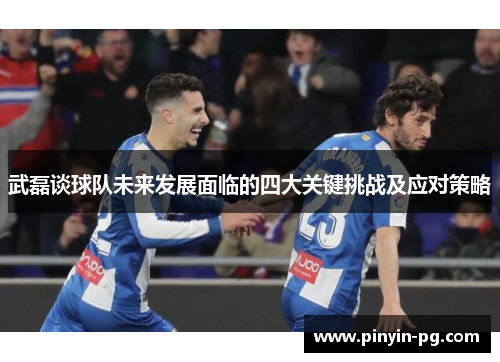 武磊谈球队未来发展面临的四大关键挑战及应对策略