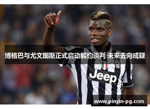 博格巴与尤文图斯正式启动解约谈判 未来去向成疑