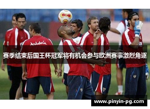 赛季结束后国王杯冠军将有机会参与欧洲赛事激烈角逐 赛季结束后国王杯冠军将有机会参与欧洲赛事激烈角逐