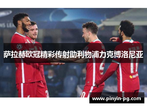 萨拉赫欧冠精彩传射助利物浦力克博洛尼亚 萨拉赫欧冠精彩传射助利物浦力克博洛尼亚